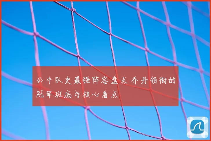 公牛队史最强阵容盘点 乔丹领衔的冠军班底与核心看点