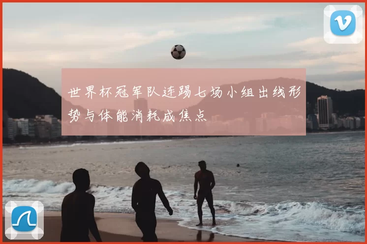 世界杯冠军队连踢七场小组出线形势与体能消耗成焦点