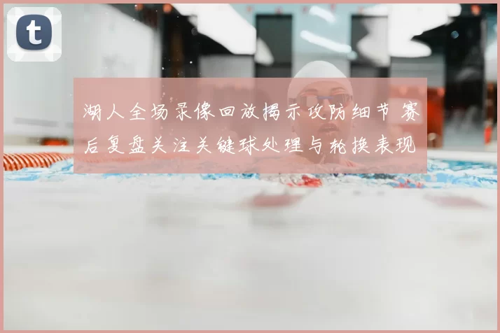 湖人全场录像回放揭示攻防细节 赛后复盘关注关键球处理与轮换表现