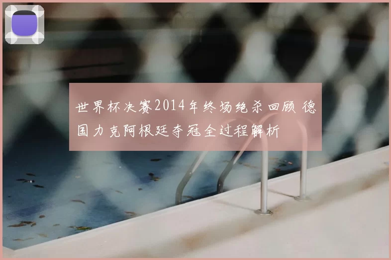 世界杯决赛2014年终场绝杀回顾 德国力克阿根廷夺冠全过程解析