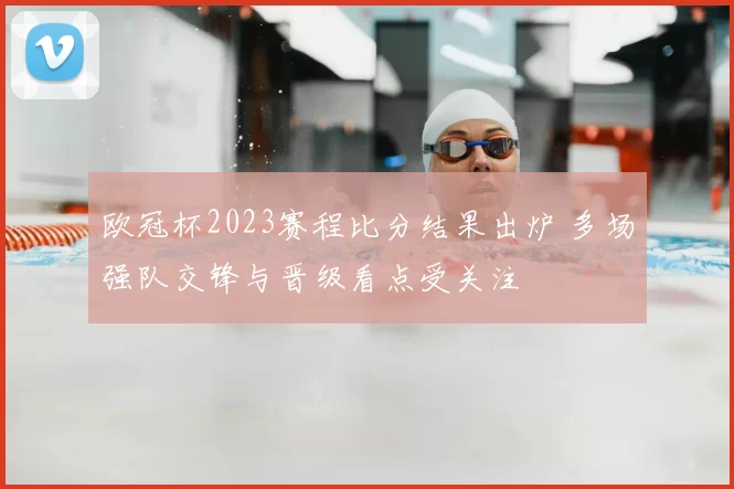欧冠杯2023赛程比分结果出炉 多场强队交锋与晋级看点受关注