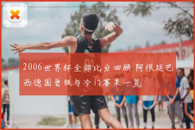 2006世界杯全部比分回顾 阿根廷巴西德国晋级与冷门赛果一览