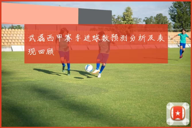 武磊西甲赛季进球数预测分析及表现回顾