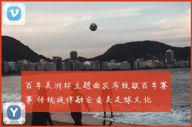 百年美洲杯主题曲发布致敬百年赛事 传统旋律融合南美足球文化