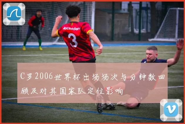 C罗2006世界杯出场场次与分钟数回顾及对其国家队定位影响