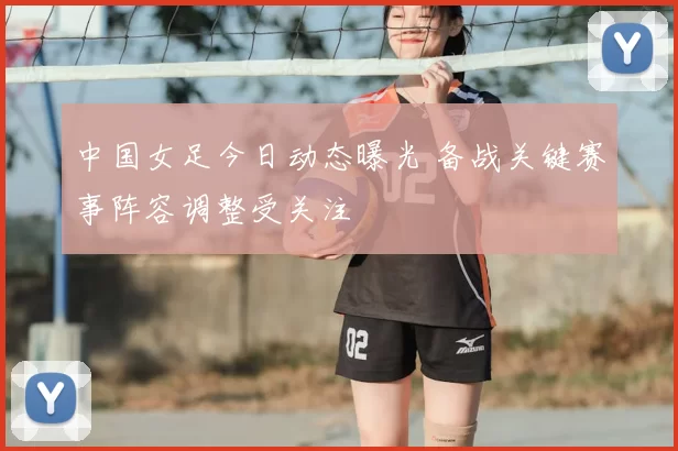 中国女足今日动态曝光 备战关键赛事阵容调整受关注