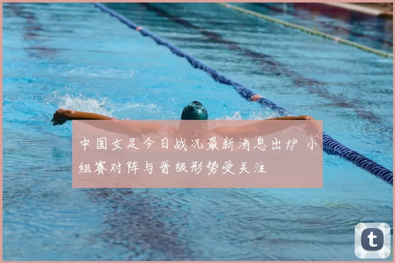 中国女足今日战况最新消息出炉 小组赛对阵与晋级形势受关注