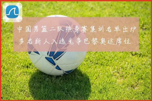 中国男篮二队热身赛集训名单出炉 多名新人入选竞争巴黎奥运席位