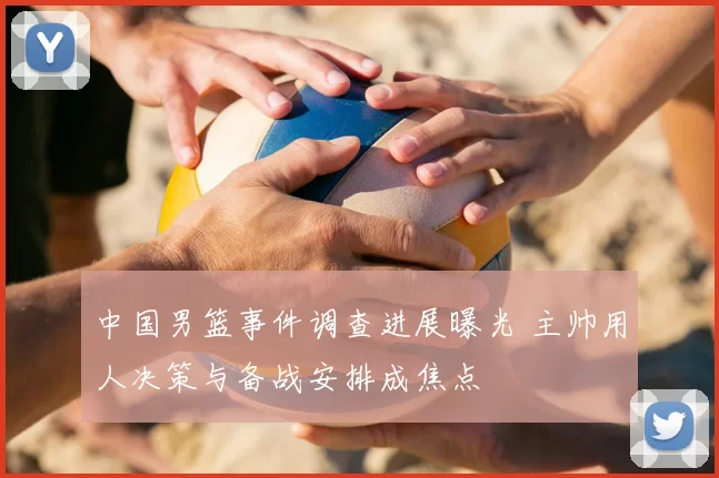 中国男篮事件调查进展曝光 主帅用人决策与备战安排成焦点