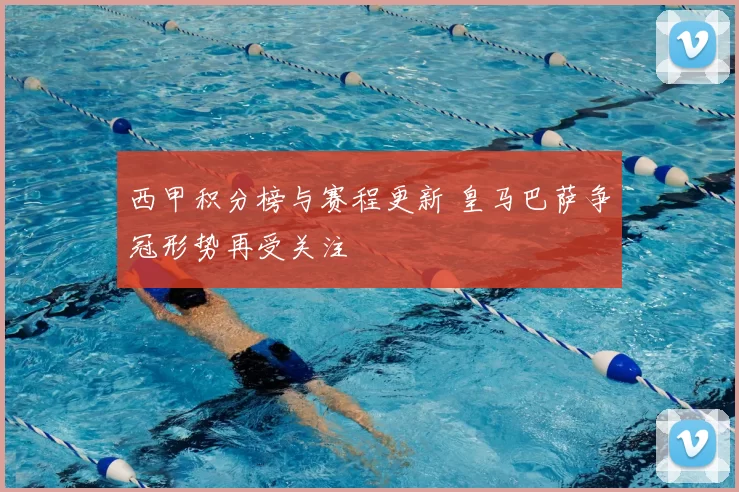西甲积分榜与赛程更新 皇马巴萨争冠形势再受关注
