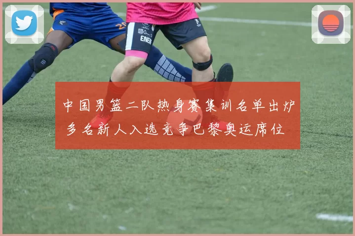 中国男篮二队热身赛集训名单出炉 多名新人入选竞争巴黎奥运席位