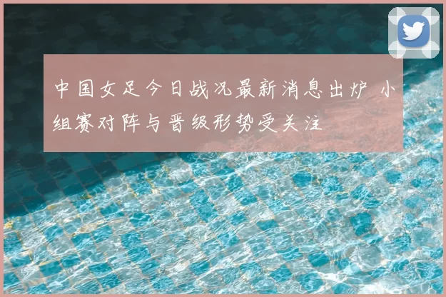 中国女足今日战况最新消息出炉 小组赛对阵与晋级形势受关注