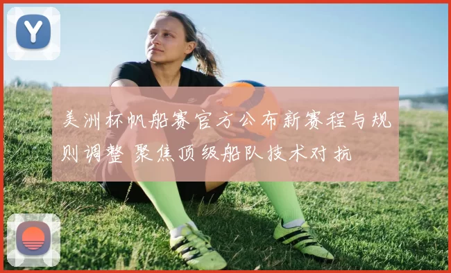 美洲杯帆船赛官方公布新赛程与规则调整 聚焦顶级船队技术对抗