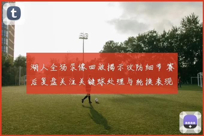 湖人全场录像回放揭示攻防细节 赛后复盘关注关键球处理与轮换表现