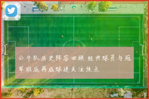 公牛队历史阵容回顾 经典球员与冠军班底再成球迷关注焦点
