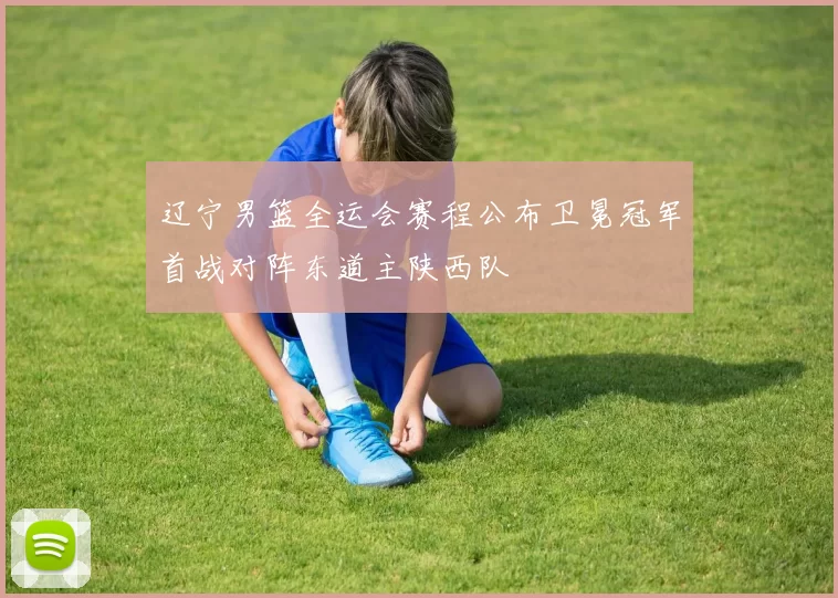 辽宁男篮全运会赛程公布卫冕冠军首战对阵东道主陕西队