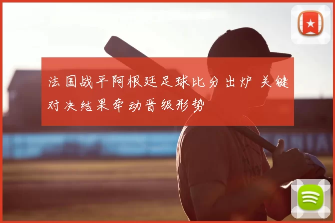 法国战平阿根廷足球比分出炉 关键对决结果牵动晋级形势