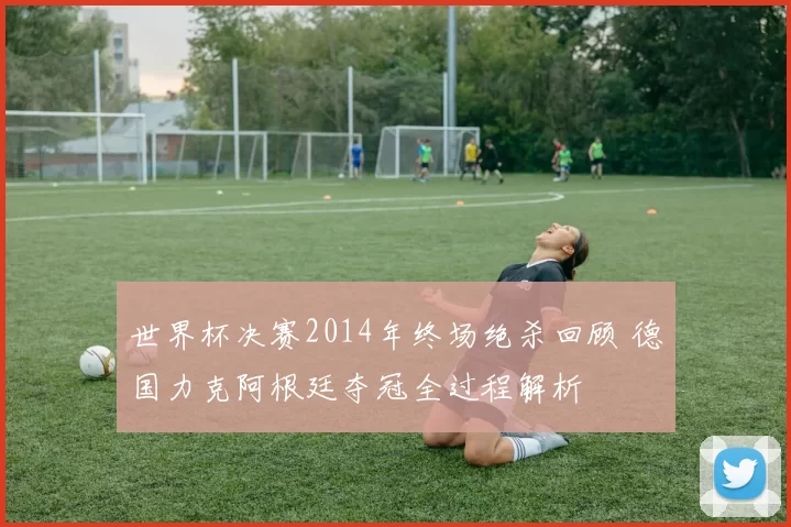 世界杯决赛2014年终场绝杀回顾 德国力克阿根廷夺冠全过程解析