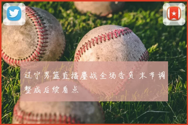 辽宁男篮直播鏖战全场告负 末节调整成后续看点