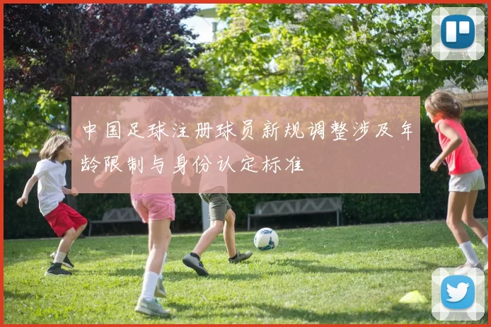 中国足球注册球员新规调整涉及年龄限制与身份认定标准
