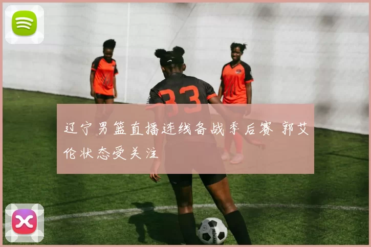 辽宁男篮直播连线备战季后赛 郭艾伦状态受关注