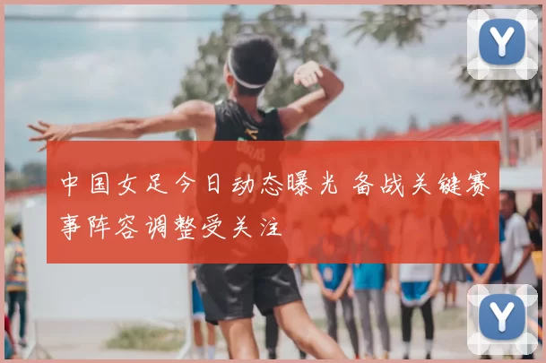 中国女足今日动态曝光 备战关键赛事阵容调整受关注