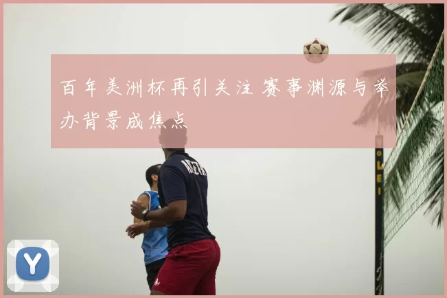 百年美洲杯再引关注 赛事渊源与举办背景成焦点