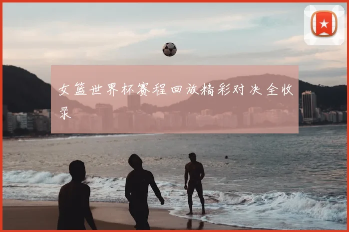 女篮世界杯赛程回放精彩对决全收录