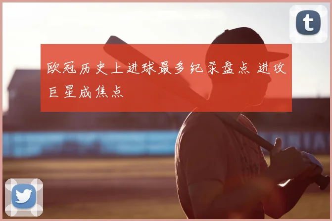 欧冠历史上进球最多纪录盘点 进攻巨星成焦点