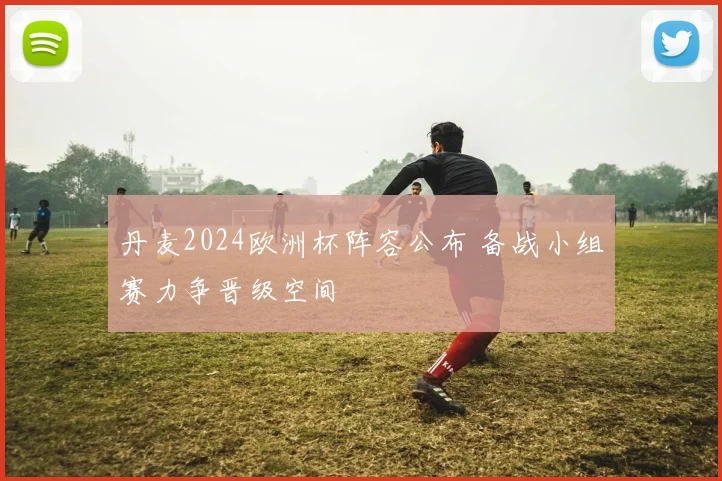 丹麦2024欧洲杯阵容公布 备战小组赛力争晋级空间