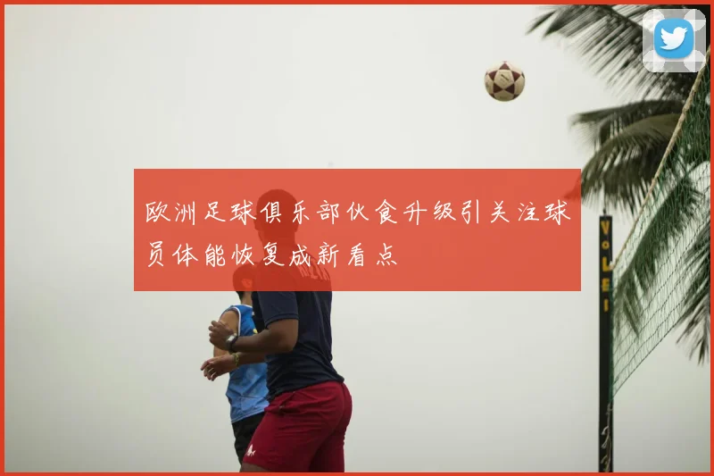 欧洲足球俱乐部伙食升级引关注球员体能恢复成新看点